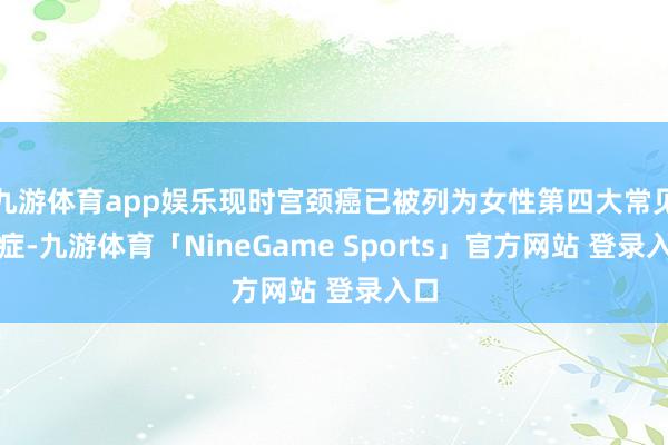 九游体育app娱乐现时宫颈癌已被列为女性第四大常见癌症-九游体育「NineGame Sports」官方网站 登录入口