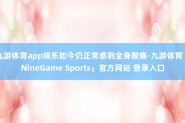 九游体育app娱乐如今仍正常感到全身酸痛-九游体育「NineGame Sports」官方网站 登录入口