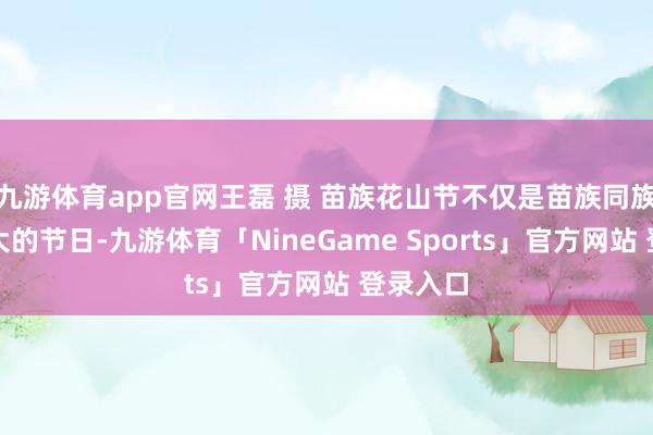 九游体育app官网王磊 摄 苗族花山节不仅是苗族同族们最庞大的节日-九游体育「NineGame Sports」官方网站 登录入口