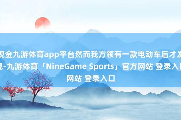 现金九游体育app平台然而我方领有一款电动车后才发现-九游体育「NineGame Sports」官方网站 登录入口