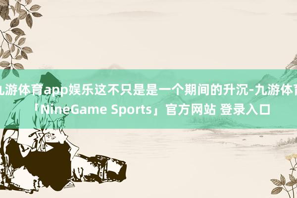 九游体育app娱乐这不只是是一个期间的升沉-九游体育「NineGame Sports」官方网站 登录入口