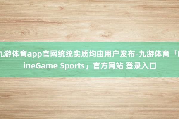 九游体育app官网统统实质均由用户发布-九游体育「NineGame Sports」官方网站 登录入口