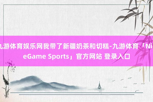 九游体育娱乐网我带了新疆奶茶和切糕-九游体育「NineGame Sports」官方网站 登录入口