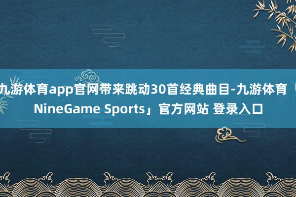 九游体育app官网带来跳动30首经典曲目-九游体育「NineGame Sports」官方网站 登录入口