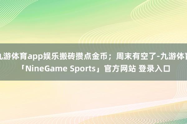 九游体育app娱乐搬砖攒点金币；周末有空了-九游体育「NineGame Sports」官方网站 登录入口