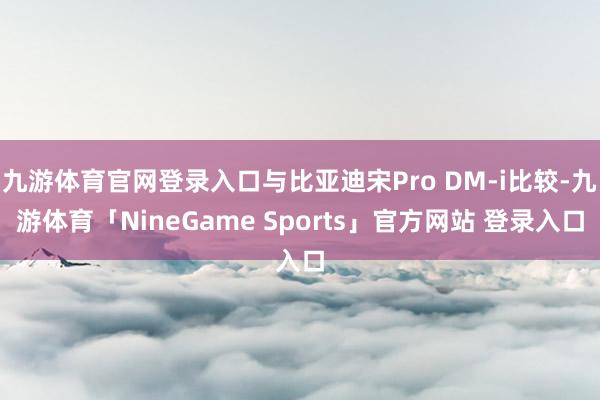 九游体育官网登录入口与比亚迪宋Pro DM-i比较-九游体育「NineGame Sports」官方网站 登录入口