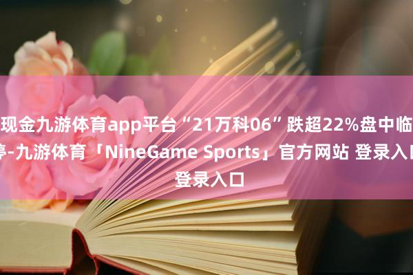 现金九游体育app平台“21万科06”跌超22%盘中临停-九游体育「NineGame Sports」官方网站 登录入口