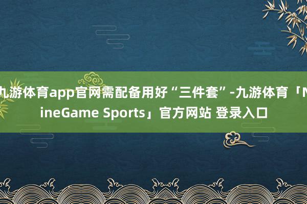九游体育app官网需配备用好“三件套”-九游体育「NineGame Sports」官方网站 登录入口