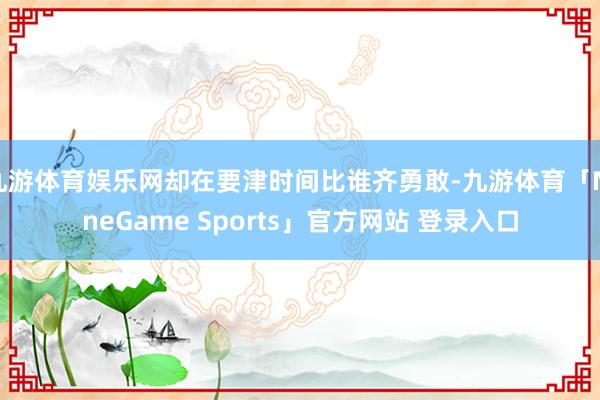 九游体育娱乐网却在要津时间比谁齐勇敢-九游体育「NineGame Sports」官方网站 登录入口