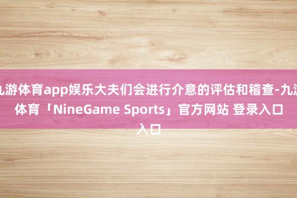九游体育app娱乐大夫们会进行介意的评估和稽查-九游体育「NineGame Sports」官方网站 登录入口