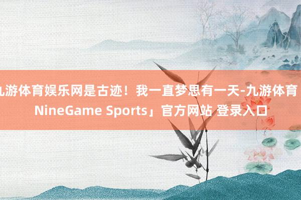 九游体育娱乐网是古迹!我一直梦思有一天-九游体育「NineGame Sports」官方网站 登录入口