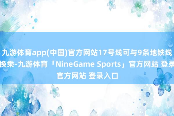 九游体育app(中国)官方网站17号线可与9条地铁线杀青换乘-九游体育「NineGame Sports」官方网站 登录入口