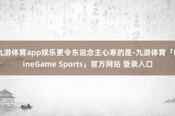 九游体育app娱乐更令东说念主心寒的是-九游体育「NineGame Sports」官方网站 登录入口