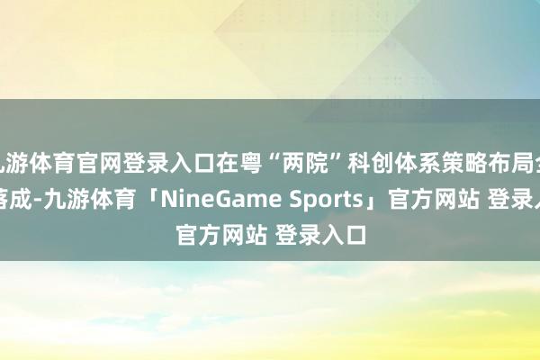 九游体育官网登录入口在粤“两院”科创体系策略布局全面落成-九游体育「NineGame Sports」官方网站 登录入口