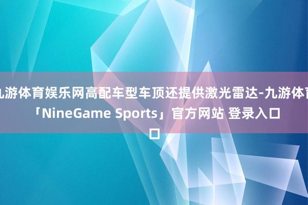九游体育娱乐网高配车型车顶还提供激光雷达-九游体育「NineGame Sports」官方网站 登录入口