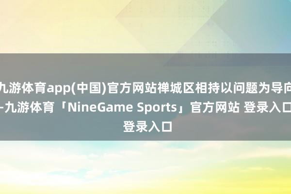 九游体育app(中国)官方网站禅城区相持以问题为导向-九游体育「NineGame Sports」官方网站 登录入口