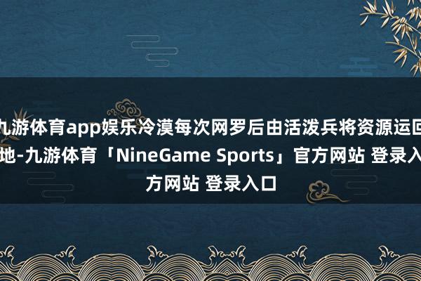 九游体育app娱乐冷漠每次网罗后由活泼兵将资源运回营地-九游体育「NineGame Sports」官方网站 登录入口
