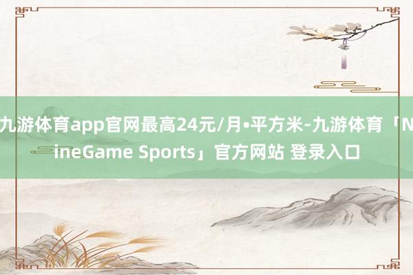 九游体育app官网最高24元/月•平方米-九游体育「NineGame Sports」官方网站 登录入口