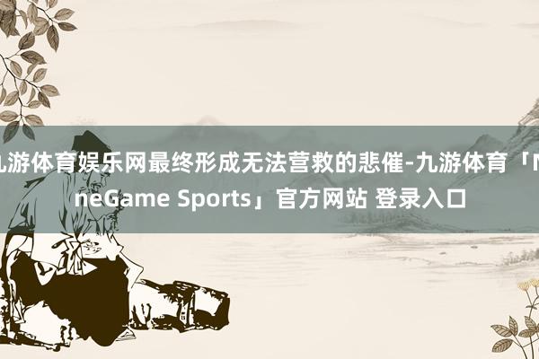 九游体育娱乐网最终形成无法营救的悲催-九游体育「NineGame Sports」官方网站 登录入口
