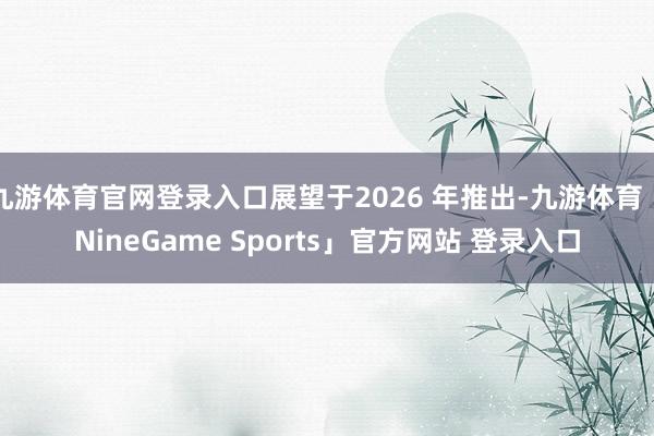 九游体育官网登录入口展望于2026 年推出-九游体育「NineGame Sports」官方网站 登录入口