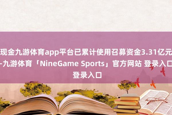 现金九游体育app平台已累计使用召募资金3.31亿元-九游体育「NineGame Sports」官方网站 登录入口