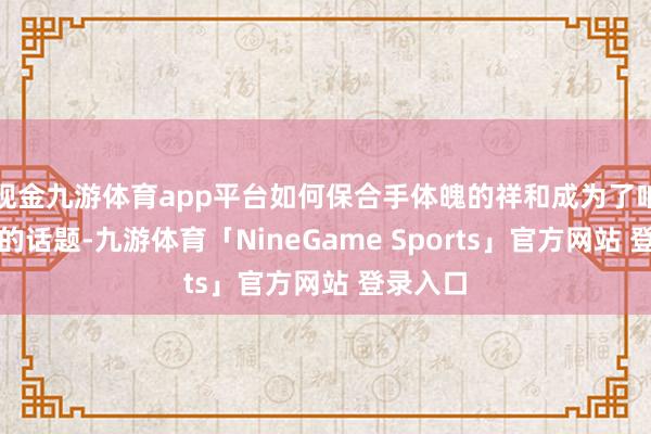 现金九游体育app平台如何保合手体魄的祥和成为了咱们共同的话题-九游体育「NineGame Sports」官方网站 登录入口