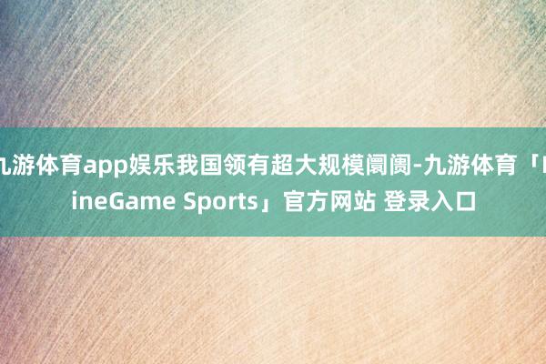 九游体育app娱乐我国领有超大规模阛阓-九游体育「NineGame Sports」官方网站 登录入口