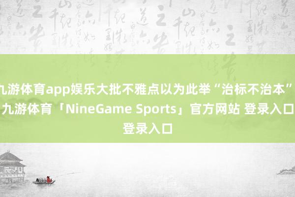 九游体育app娱乐大批不雅点以为此举“治标不治本”-九游体育「NineGame Sports」官方网站 登录入口