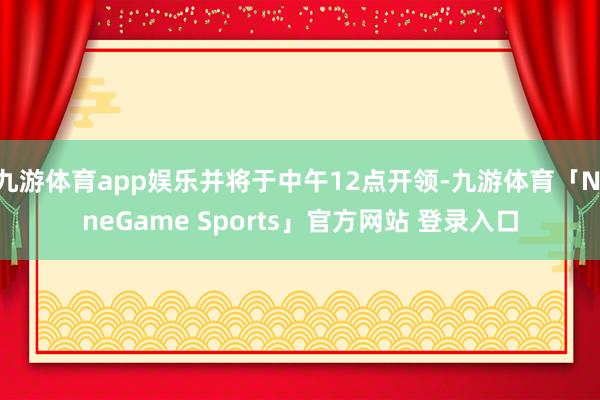 九游体育app娱乐并将于中午12点开领-九游体育「NineGame Sports」官方网站 登录入口