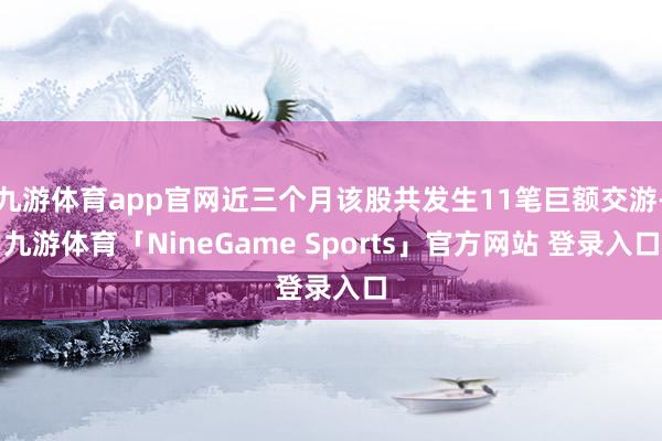 九游体育app官网近三个月该股共发生11笔巨额交游-九游体育「NineGame Sports」官方网站 登录入口