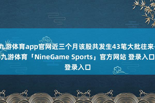 九游体育app官网近三个月该股共发生43笔大批往来-九游体育「NineGame Sports」官方网站 登录入口