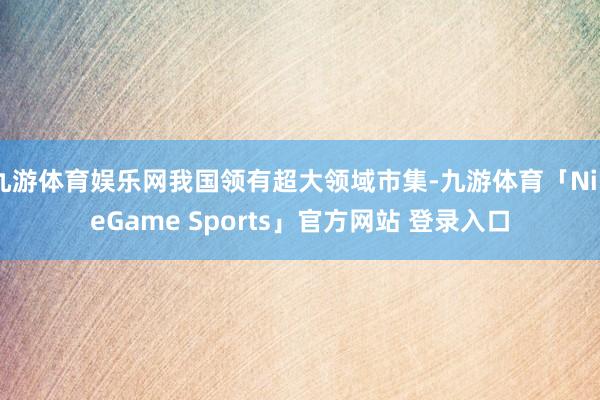 九游体育娱乐网我国领有超大领域市集-九游体育「NineGame Sports」官方网站 登录入口