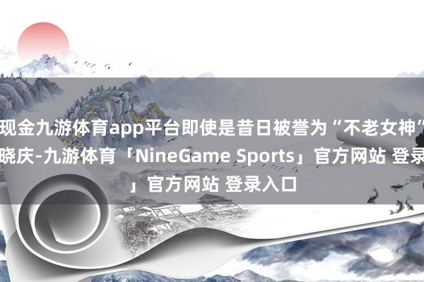 现金九游体育app平台即使是昔日被誉为“不老女神”的刘晓庆-九游体育「NineGame Sports」官方网站 登录入口