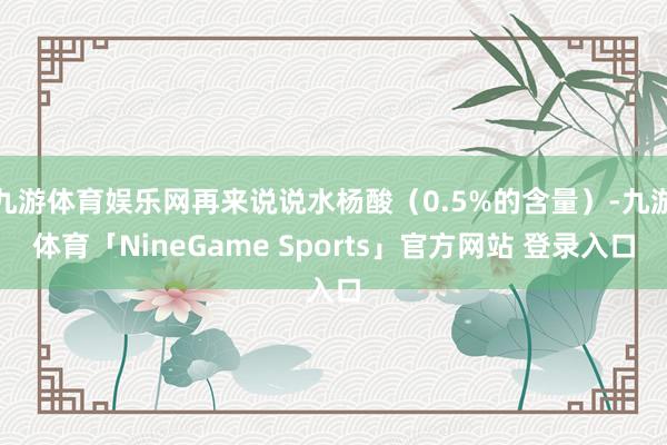 九游体育娱乐网再来说说水杨酸(0.5%的含量)-九游体育「NineGame Sports」官方网站 登录入口