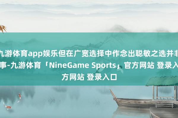 九游体育app娱乐但在广宽选择中作念出聪敏之选并非易事-九游体育「NineGame Sports」官方网站 登录入口
