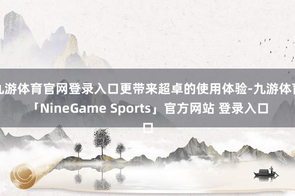 九游体育官网登录入口更带来超卓的使用体验-九游体育「NineGame Sports」官方网站 登录入口