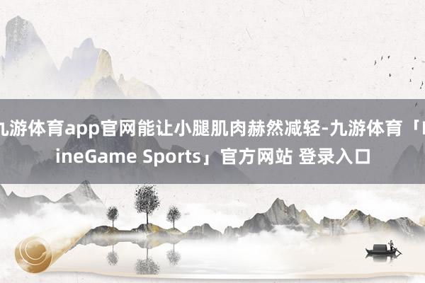 九游体育app官网能让小腿肌肉赫然减轻-九游体育「NineGame Sports」官方网站 登录入口