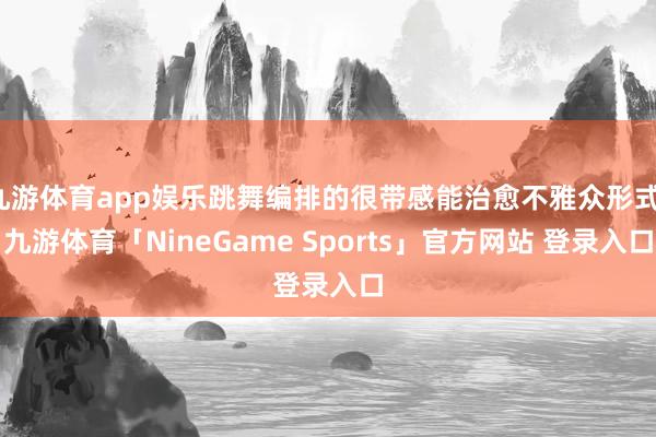 九游体育app娱乐跳舞编排的很带感能治愈不雅众形式-九游体育「NineGame Sports」官方网站 登录入口