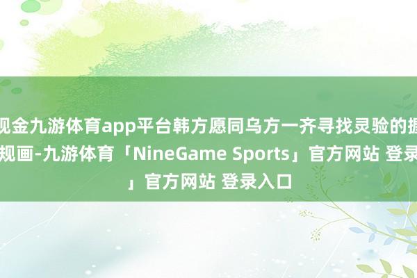 现金九游体育app平台韩方愿同乌方一齐寻找灵验的握住有规画-九游体育「NineGame Sports」官方网站 登录入口