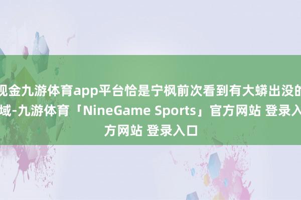 现金九游体育app平台恰是宁枫前次看到有大蟒出没的区域-九游体育「NineGame Sports」官方网站 登录入口