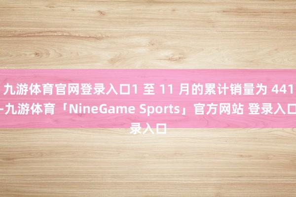 九游体育官网登录入口1 至 11 月的累计销量为 441-九游体育「NineGame Sports」官方网站 登录入口