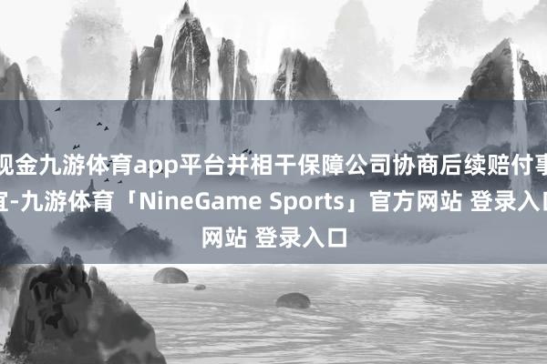 现金九游体育app平台并相干保障公司协商后续赔付事宜-九游体育「NineGame Sports」官方网站 登录入口