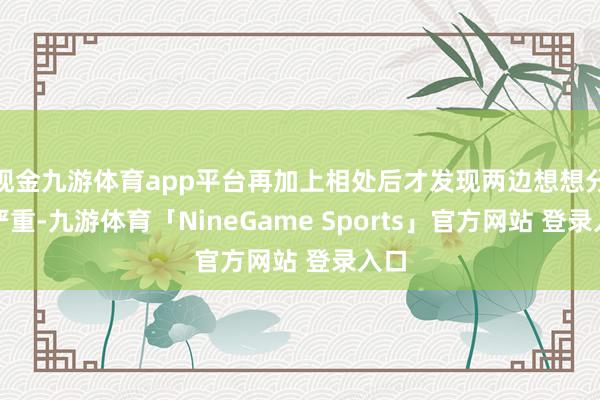 现金九游体育app平台再加上相处后才发现两边想想分歧严重-九游体育「NineGame Sports」官方网站 登录入口