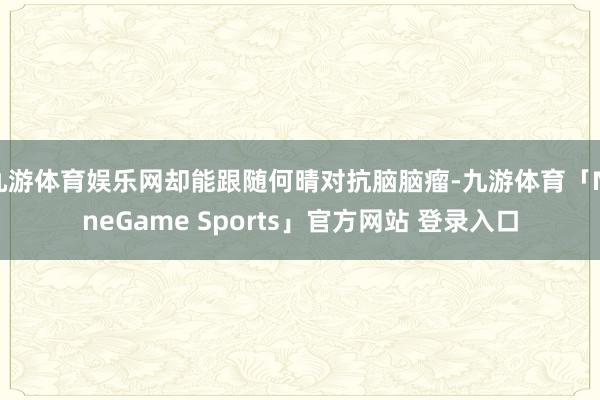 九游体育娱乐网却能跟随何晴对抗脑脑瘤-九游体育「NineGame Sports」官方网站 登录入口