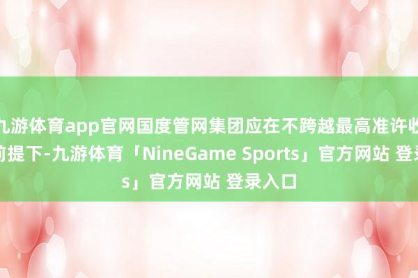 九游体育app官网国度管网集团应在不跨越最高准许收入的前提下-九游体育「NineGame Sports」官方网站 登录入口