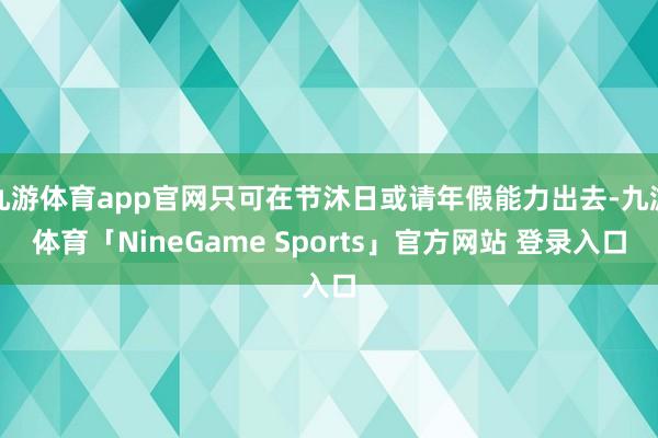 九游体育app官网只可在节沐日或请年假能力出去-九游体育「NineGame Sports」官方网站 登录入口