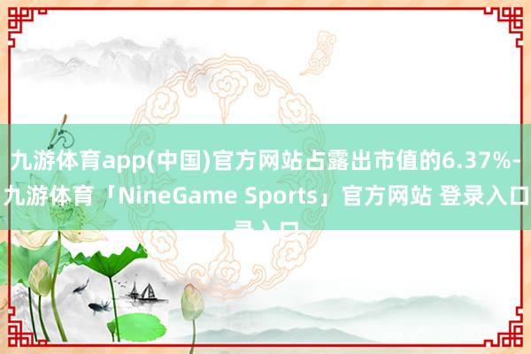 九游体育app(中国)官方网站占露出市值的6.37%-九游体育「NineGame Sports」官方网站 登录入口