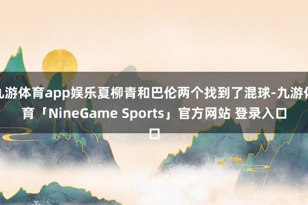 九游体育app娱乐夏柳青和巴伦两个找到了混球-九游体育「NineGame Sports」官方网站 登录入口