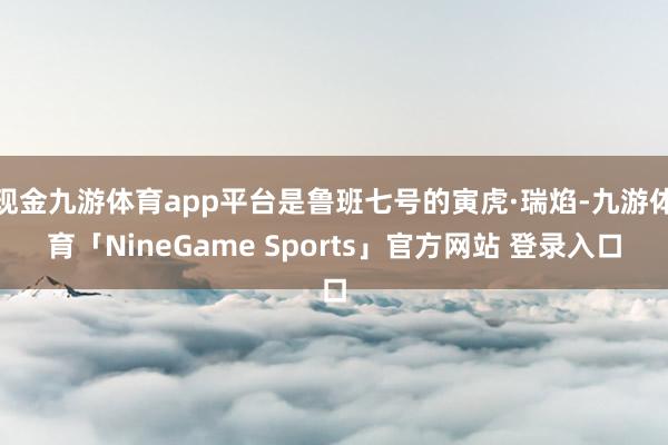 现金九游体育app平台是鲁班七号的寅虎·瑞焰-九游体育「NineGame Sports」官方网站 登录入口
