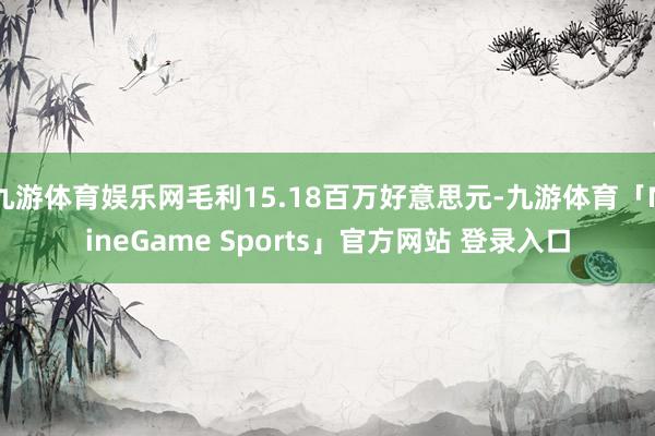 九游体育娱乐网毛利15.18百万好意思元-九游体育「NineGame Sports」官方网站 登录入口